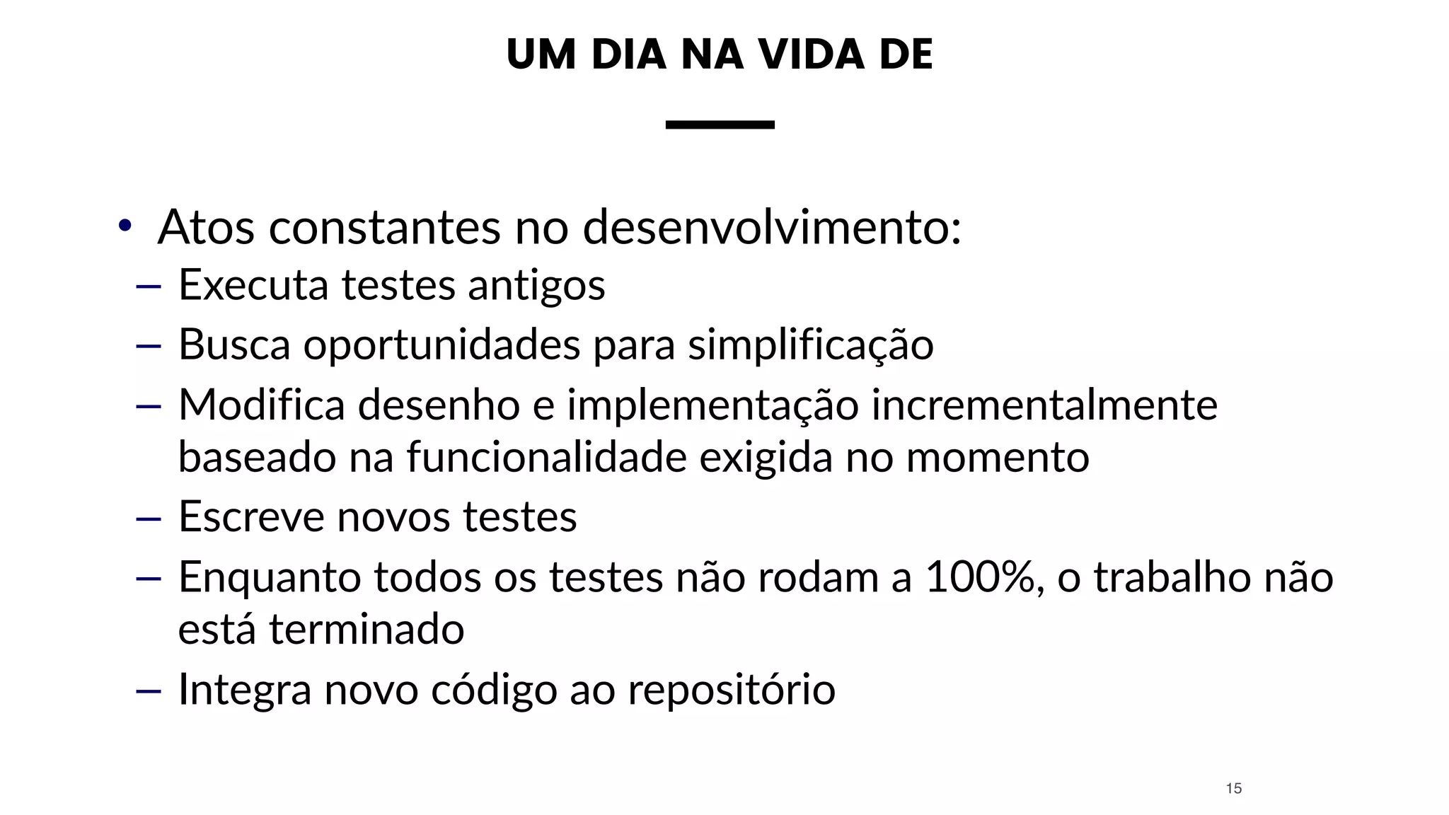 • Atos constantes no desenvolvimento:
– Executa testes antigos
– Busca oportunidades para simplificação
– Modifica desenho e implementação incrementalmente
baseado na funcionalidade exigida no momento
– Escreve novos testes
– Enquanto todos os testes não rodam a 100%, o trabalho não
está terminado
– Integra novo código ao repositório
15
UM DIA NA VIDA DE
 