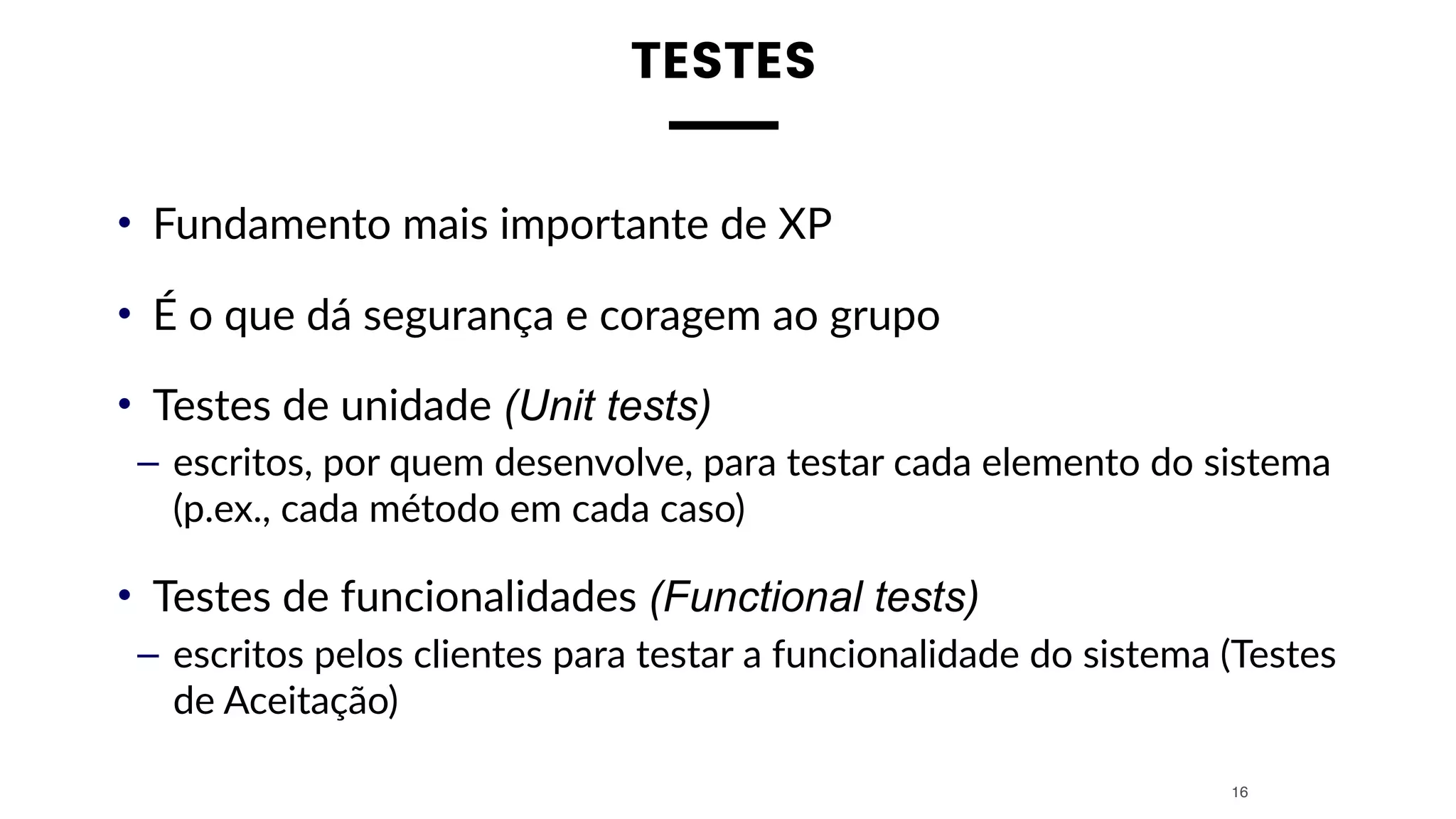 TESTES
• Fundamento mais importante de XP
• É o que dá segurança e coragem ao grupo
• Testes de unidade (Unit tests)
– escritos, por quem desenvolve, para testar cada elemento do sistema
(p.ex., cada método em cada caso)
• Testes de funcionalidades (Functional tests)
– escritos pelos clientes para testar a funcionalidade do sistema (Testes
de Aceitação)
16
 