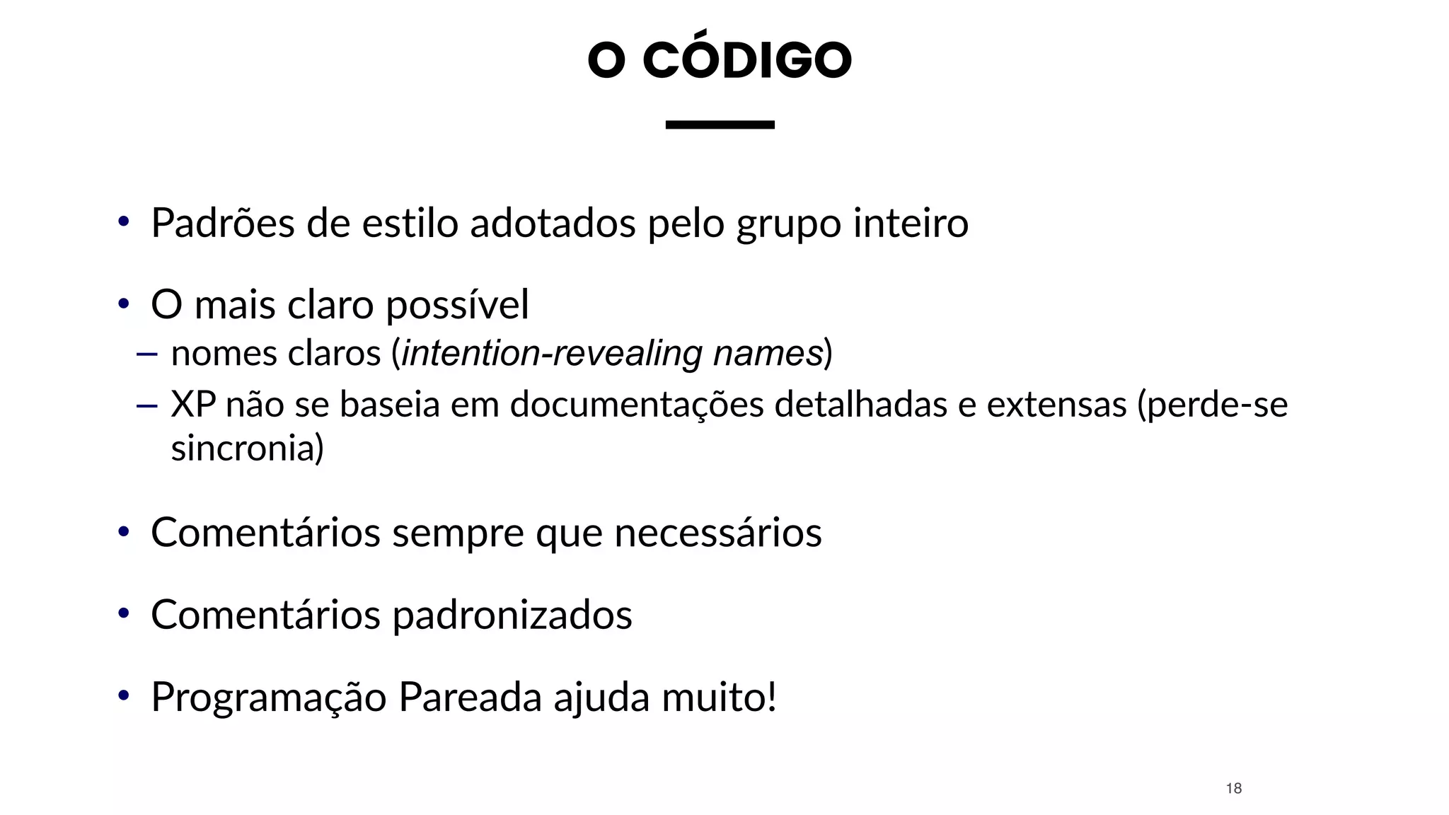 O CÓDIGO
• Padrões de estilo adotados pelo grupo inteiro
• O mais claro possível
– nomes claros (intention-revealing names)
– XP não se baseia em documentações detalhadas e extensas (perde-se
sincronia)
• Comentários sempre que necessários
• Comentários padronizados
• Programação Pareada ajuda muito!
18
 