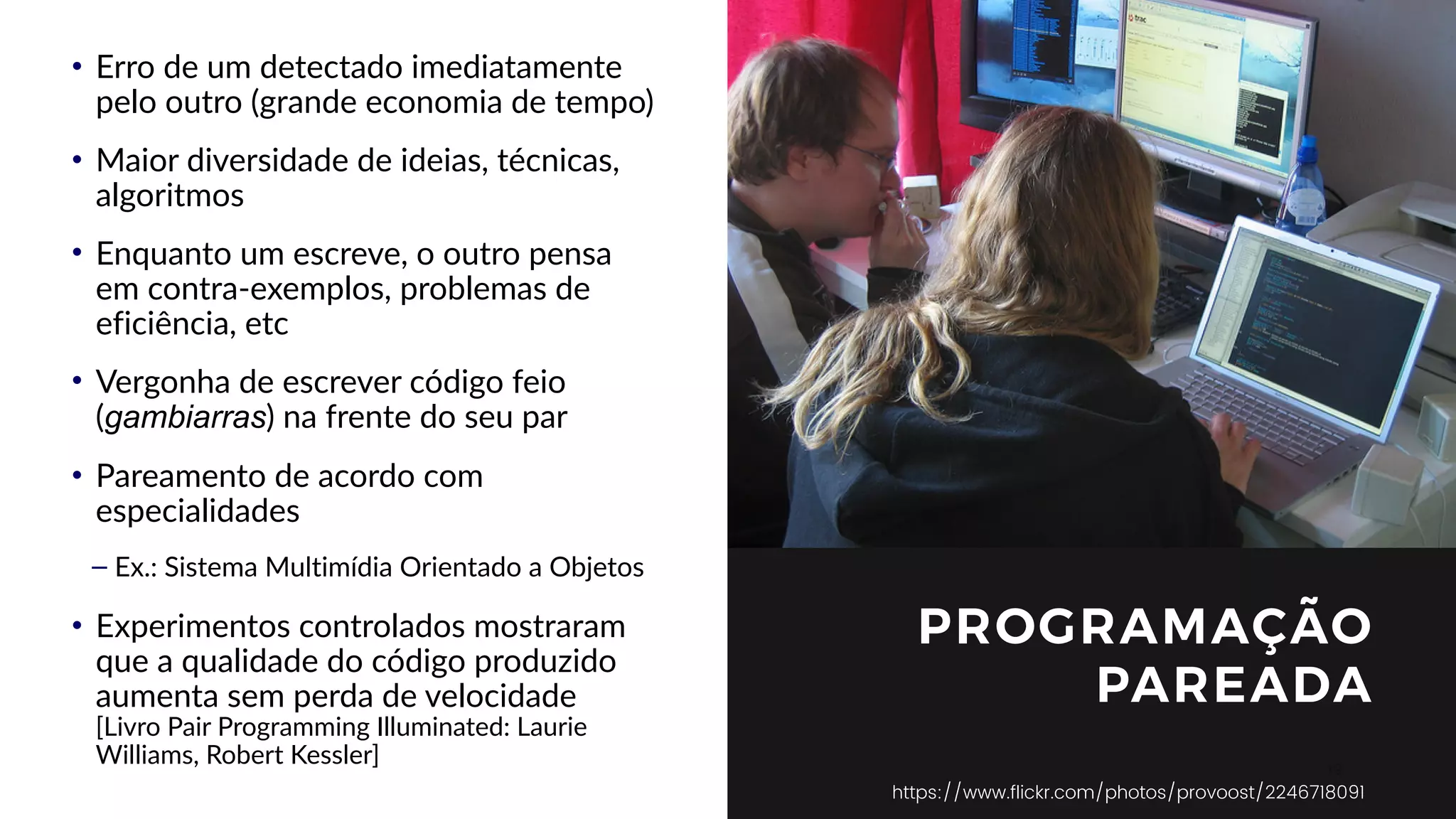 19
PROGRAMAÇÃO
PAREADA
https://www.flickr.com/photos/provoost/2246718091
• Erro de um detectado imediatamente
pelo outro (grande economia de tempo)
• Maior diversidade de ideias, técnicas,
algoritmos
• Enquanto um escreve, o outro pensa
em contra-exemplos, problemas de
eficiência, etc
• Vergonha de escrever código feio
(gambiarras) na frente do seu par
• Pareamento de acordo com
especialidades
– Ex.: Sistema Multimídia Orientado a Objetos
• Experimentos controlados mostraram
que a qualidade do código produzido
aumenta sem perda de velocidade  
[Livro Pair Programming Illuminated: Laurie
Williams, Robert Kessler]
 