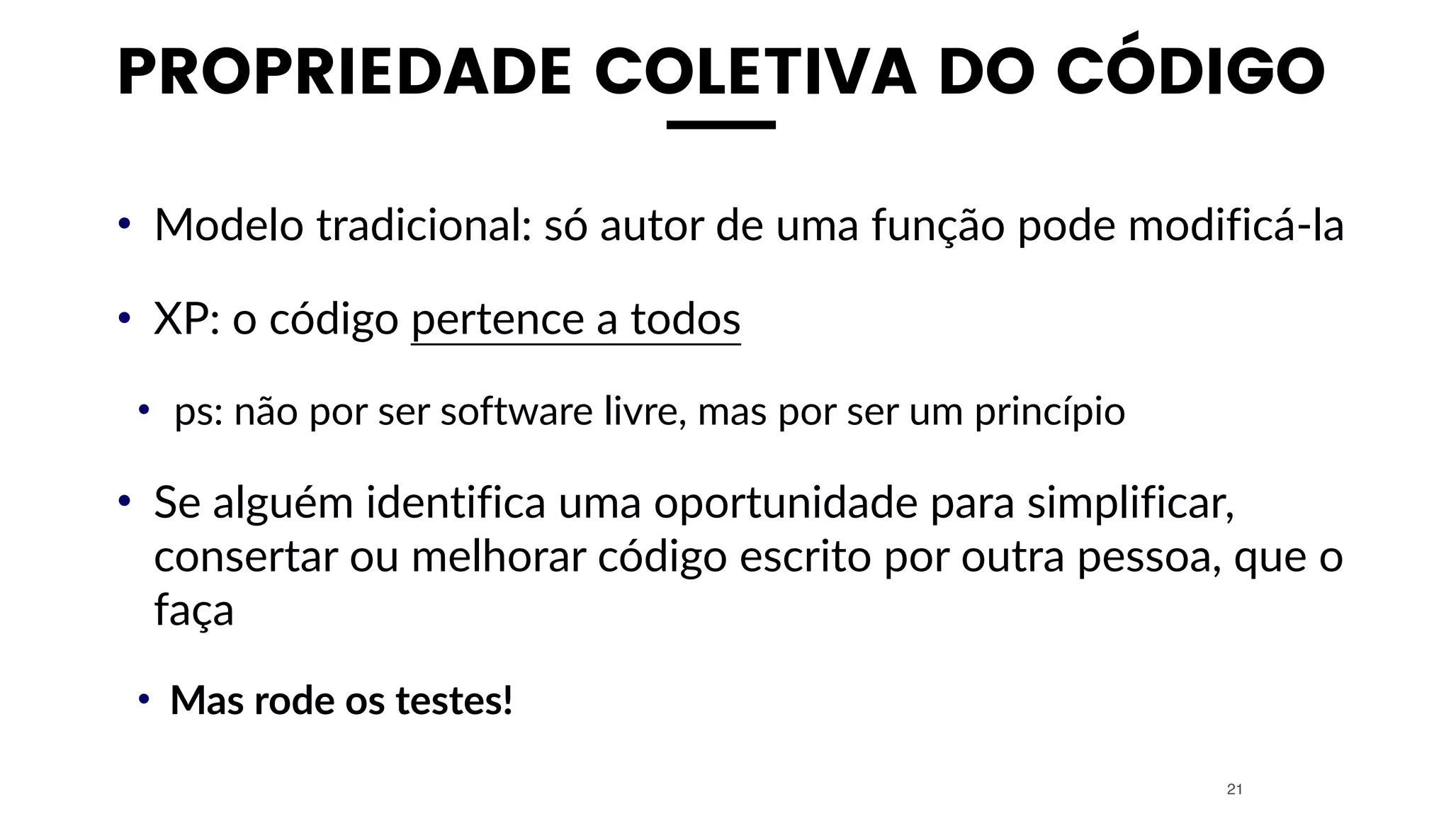 PROPRIEDADE COLETIVA DO CÓDIGO
• Modelo tradicional: só autor de uma função pode modificá-la
• XP: o código pertence a todos
• ps: não por ser software livre, mas por ser um princípio
• Se alguém identifica uma oportunidade para simplificar,
consertar ou melhorar código escrito por outra pessoa, que o
faça
• Mas rode os testes!
21
 