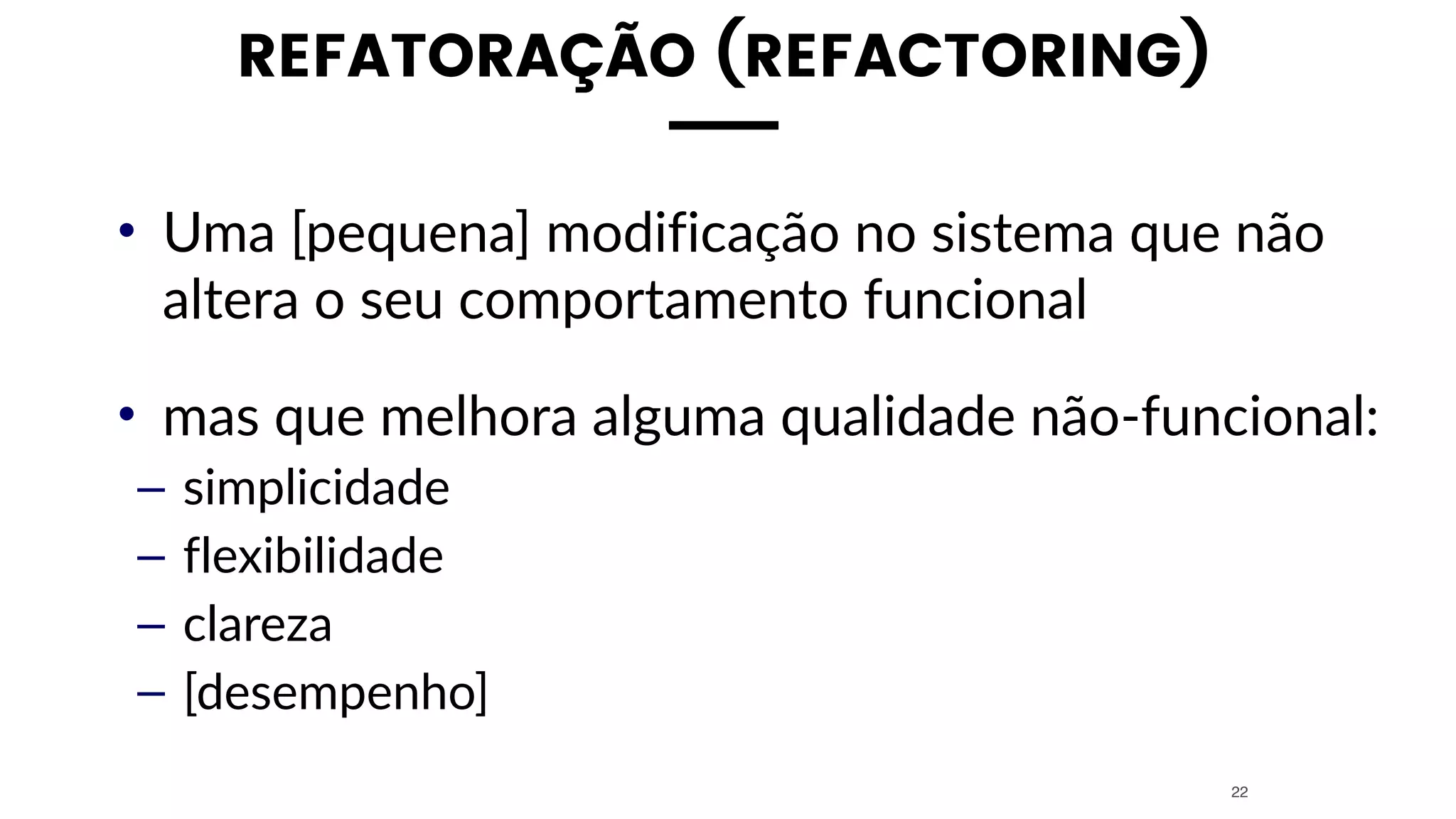 REFATORAÇÃO (REFACTORING)
• Uma [pequena] modificação no sistema que não
altera o seu comportamento funcional
• mas que melhora alguma qualidade não-funcional:
– simplicidade
– flexibilidade
– clareza
– [desempenho]
22
 