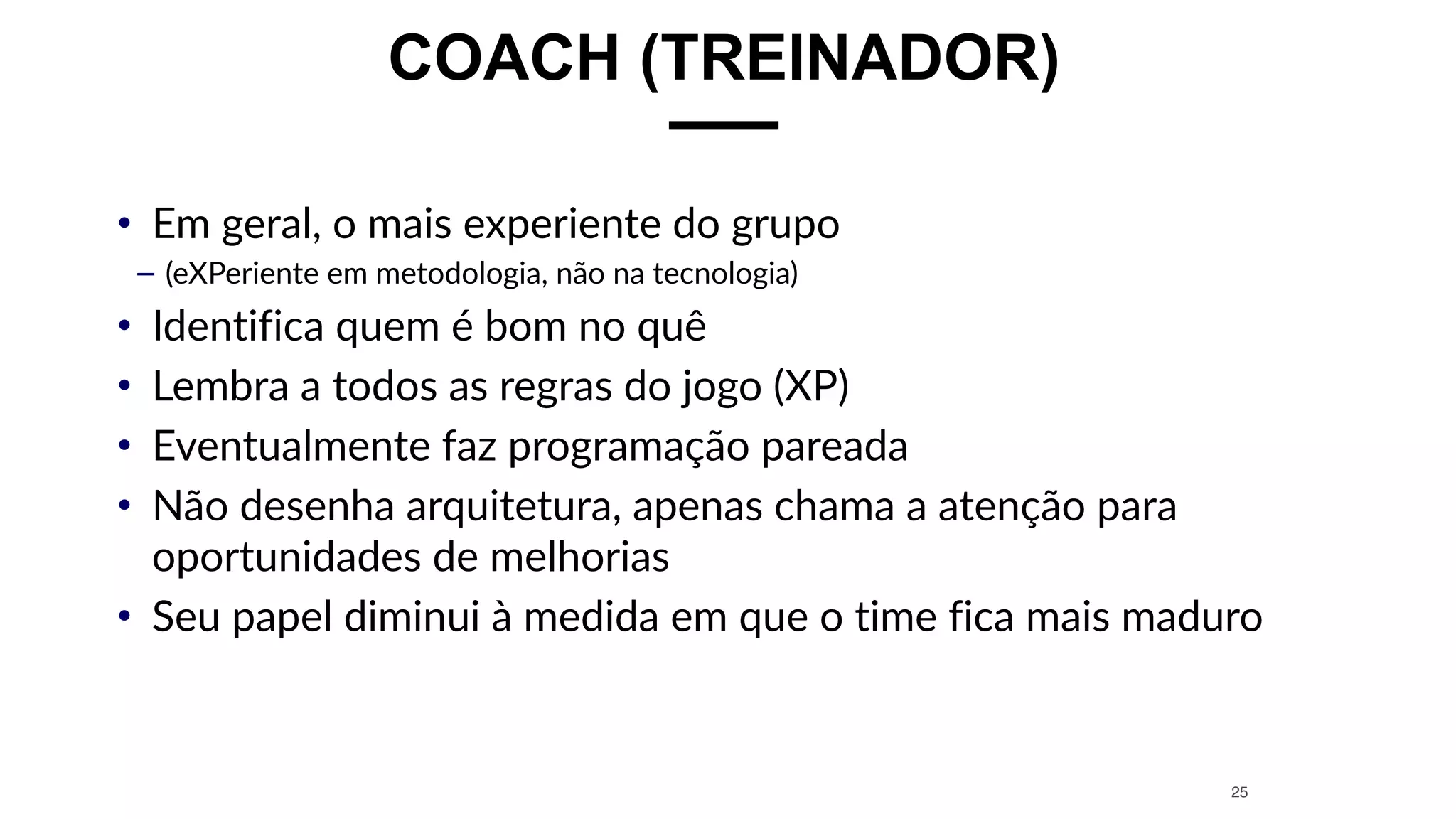 COACH (TREINADOR)
• Em geral, o mais experiente do grupo
– (eXPeriente em metodologia, não na tecnologia)
• Identifica quem é bom no quê
• Lembra a todos as regras do jogo (XP)
• Eventualmente faz programação pareada
• Não desenha arquitetura, apenas chama a atenção para
oportunidades de melhorias
• Seu papel diminui à medida em que o time fica mais maduro
25
 