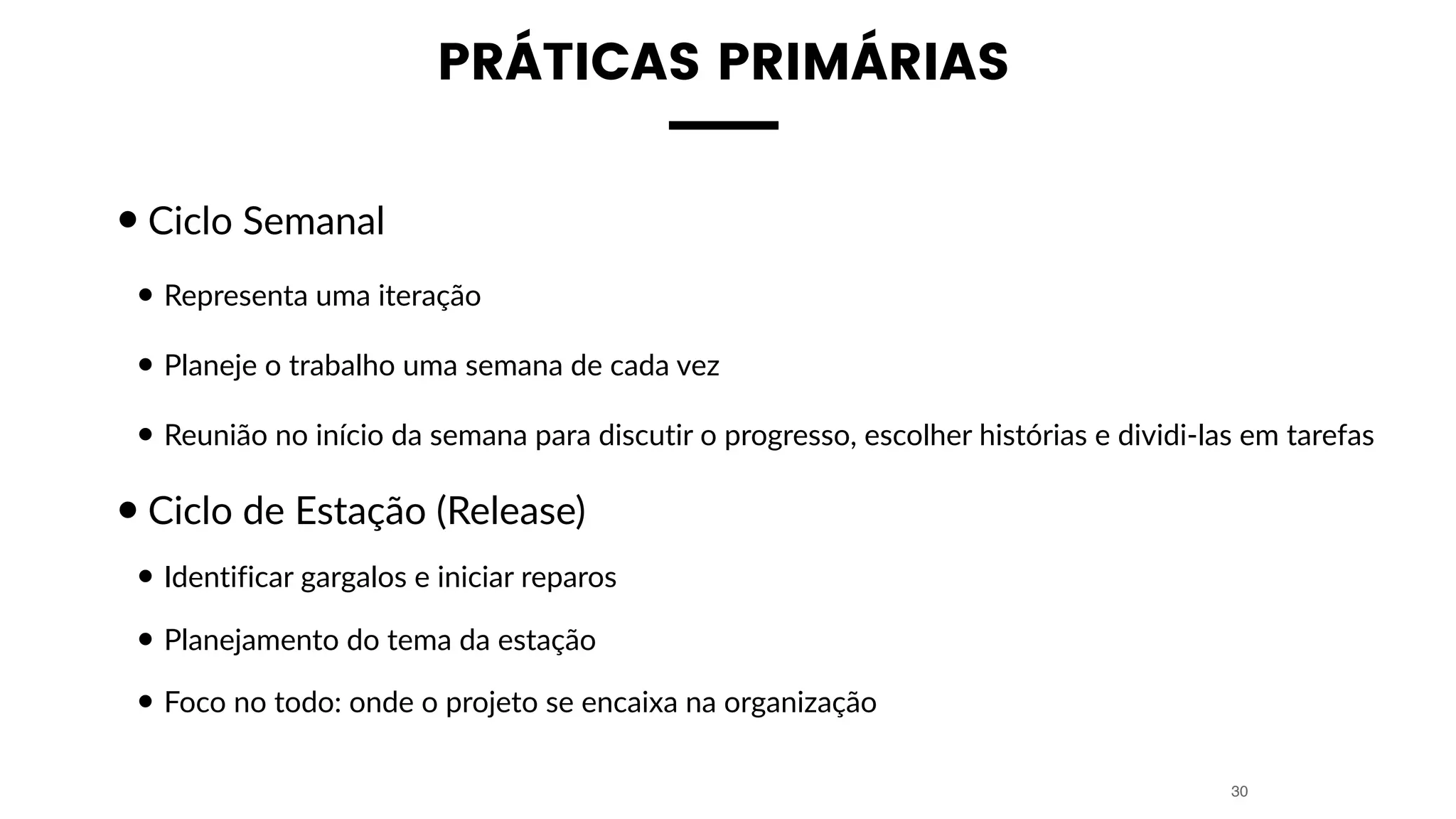 PRÁTICAS PRIMÁRIAS
•Ciclo Semanal
• Representa uma iteração
• Planeje o trabalho uma semana de cada vez
• Reunião no início da semana para discutir o progresso, escolher histórias e dividi-las em tarefas
•Ciclo de Estação (Release)
• Identificar gargalos e iniciar reparos
• Planejamento do tema da estação
• Foco no todo: onde o projeto se encaixa na organização
30
 