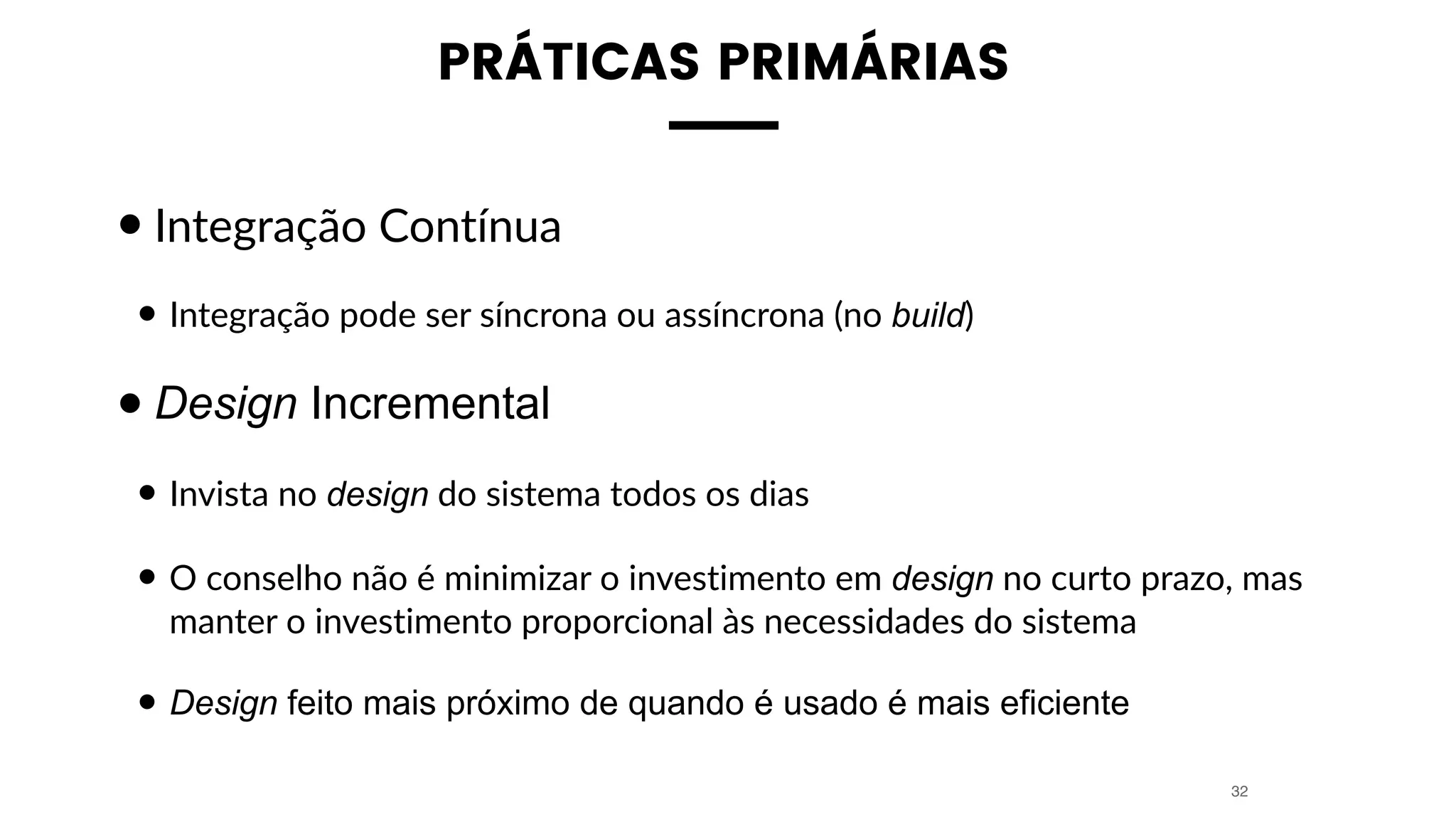PRÁTICAS PRIMÁRIAS
•Integração Contínua
• Integração pode ser síncrona ou assíncrona (no build)
•Design Incremental
• Invista no design do sistema todos os dias
• O conselho não é minimizar o investimento em design no curto prazo, mas
manter o investimento proporcional às necessidades do sistema
• Design feito mais próximo de quando é usado é mais eficiente
32
 