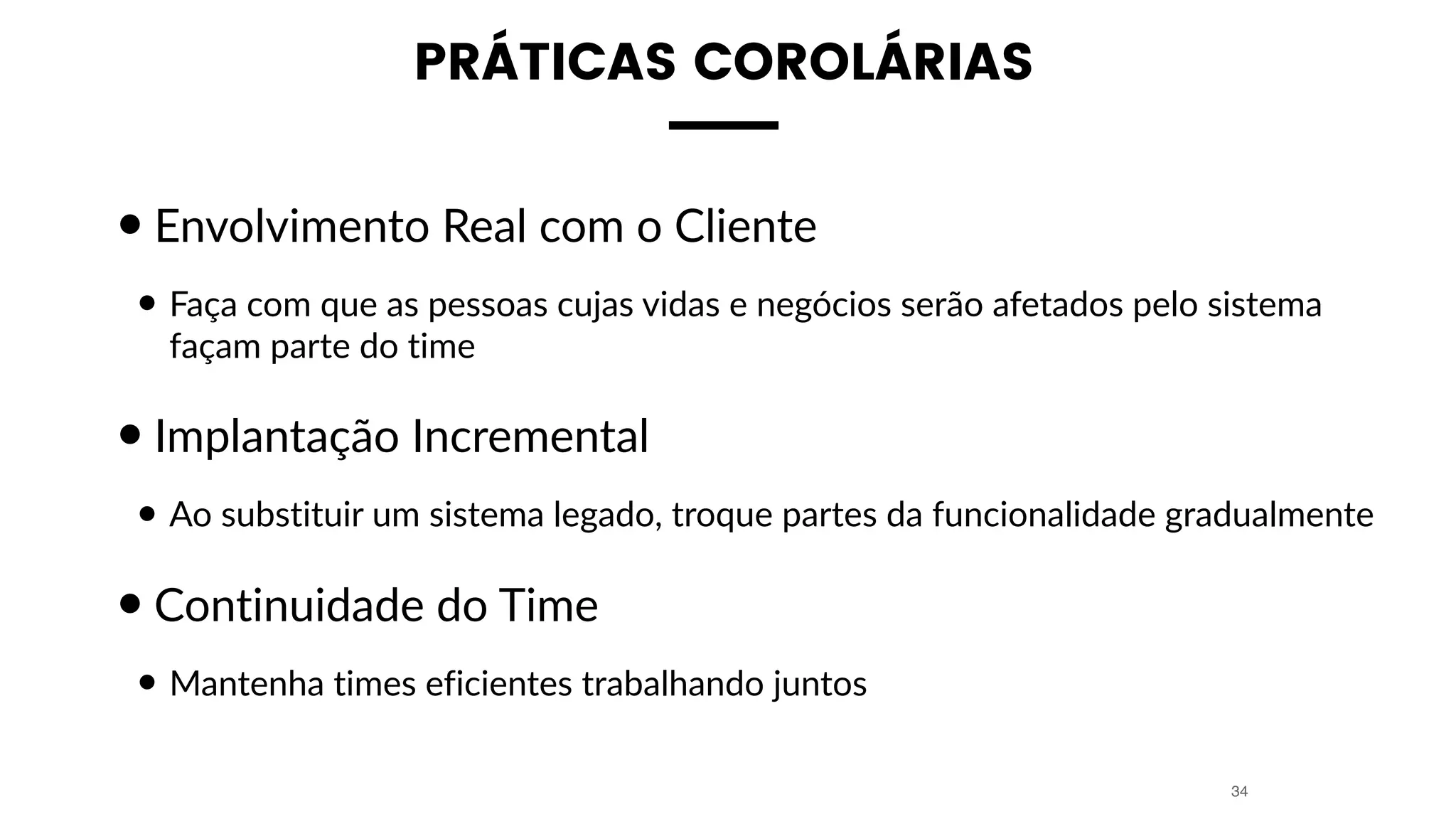 PRÁTICAS COROLÁRIAS
•Envolvimento Real com o Cliente
• Faça com que as pessoas cujas vidas e negócios serão afetados pelo sistema
façam parte do time
•Implantação Incremental
• Ao substituir um sistema legado, troque partes da funcionalidade gradualmente
•Continuidade do Time
• Mantenha times eficientes trabalhando juntos
34
 