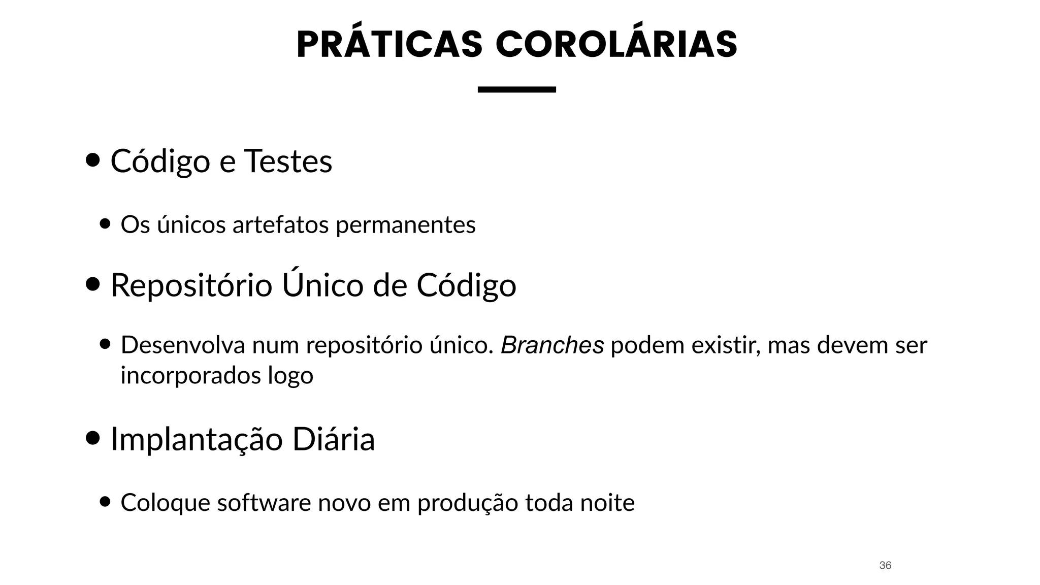 PRÁTICAS COROLÁRIAS
•Código e Testes
• Os únicos artefatos permanentes
•Repositório Único de Código
• Desenvolva num repositório único. Branches podem existir, mas devem ser
incorporados logo
•Implantação Diária
• Coloque software novo em produção toda noite
36
 