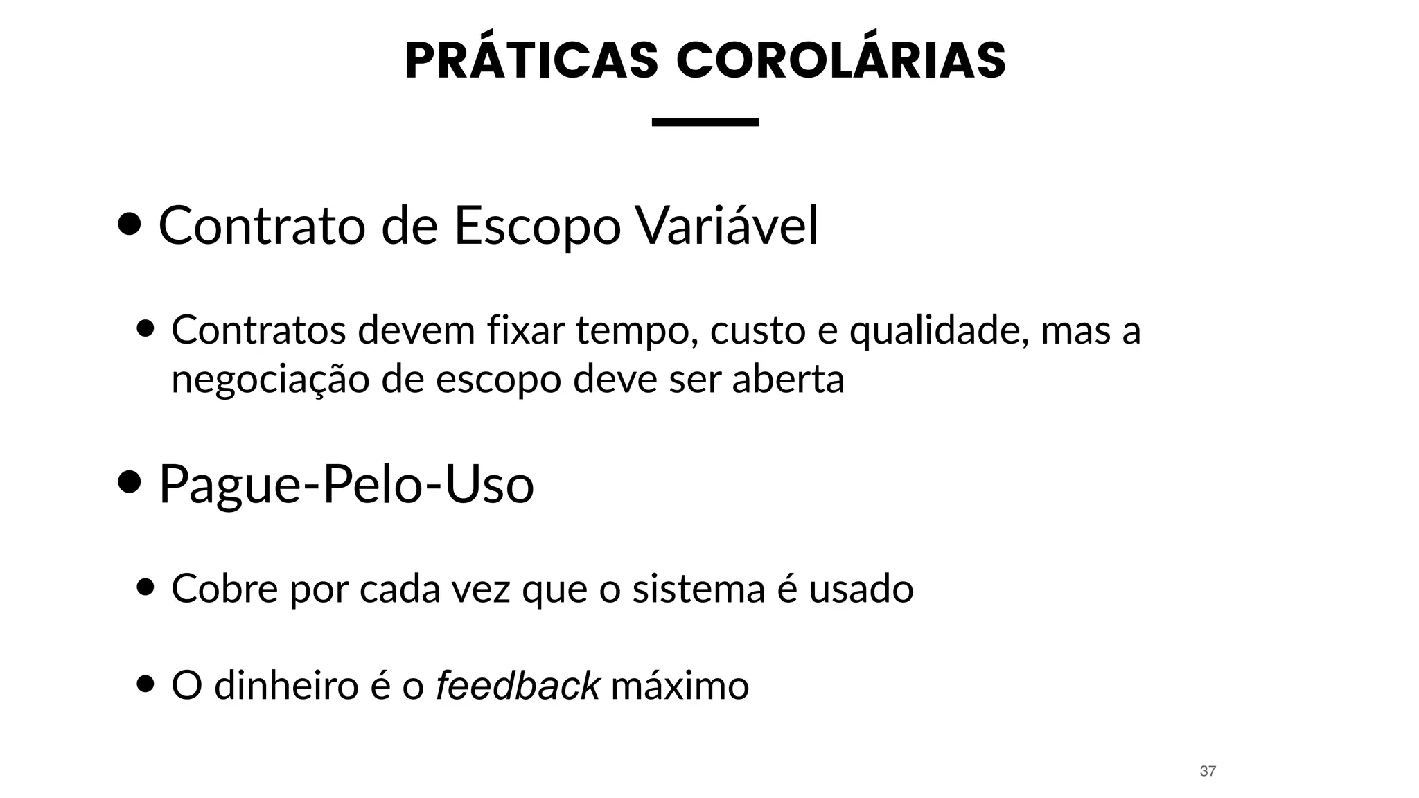 PRÁTICAS COROLÁRIAS
•Contrato de Escopo Variável
• Contratos devem fixar tempo, custo e qualidade, mas a
negociação de escopo deve ser aberta
•Pague-Pelo-Uso
• Cobre por cada vez que o sistema é usado
• O dinheiro é o feedback máximo
37
 