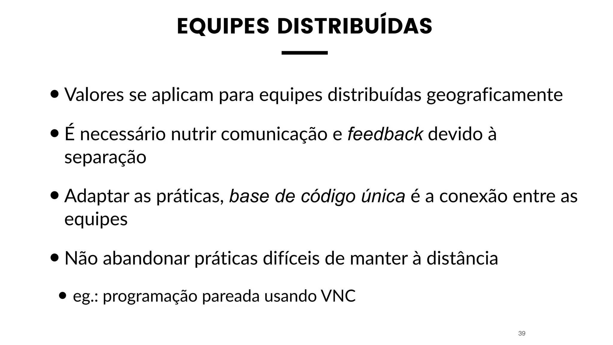 EQUIPES DISTRIBUÍDAS
•Valores se aplicam para equipes distribuídas geograficamente
•É necessário nutrir comunicação e feedback devido à
separação
•Adaptar as práticas, base de código única é a conexão entre as
equipes
•Não abandonar práticas difíceis de manter à distância
• eg.: programação pareada usando VNC
39
 