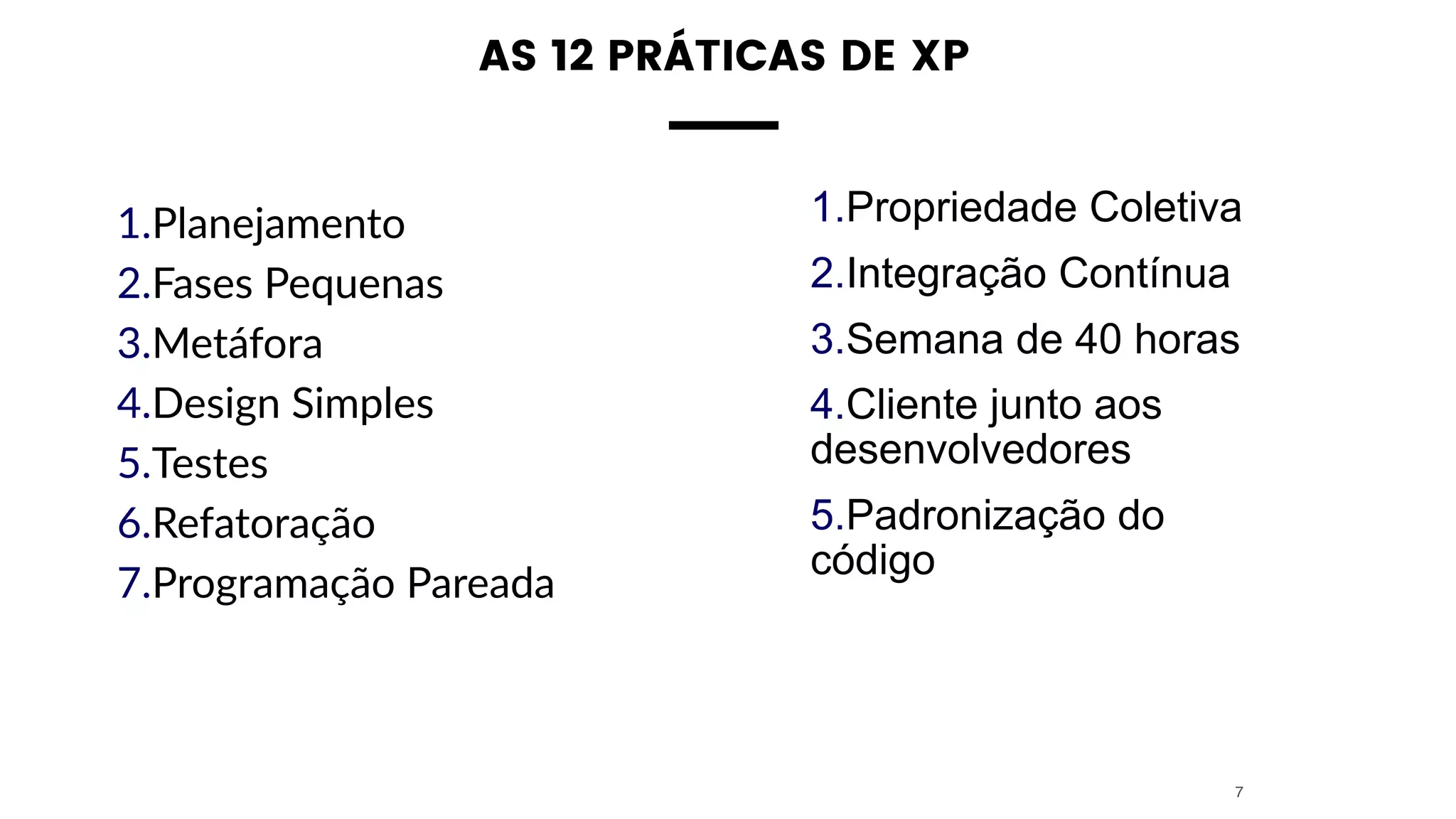 AS 12 PRÁTICAS DE XP 
1.Planejamento
2.Fases Pequenas
3.Metáfora
4.Design Simples
5.Testes
6.Refatoração
7.Programação Pareada
7
1.Propriedade Coletiva
2.Integração Contínua
3.Semana de 40 horas
4.Cliente junto aos
desenvolvedores
5.Padronização do
código
 