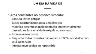 • Atos constantes no desenvolvimento:
– Executa testes antigos
– Busca oportunidades para simplificação
– Modifica desenho e implementação incrementalmente
baseado na funcionalidade exigida no momento
– Escreve novos testes
– Enquanto todos os testes não rodam a 100%, o trabalho não
está terminado
– Integra novo código ao repositório
15
UM DIA NA VIDA DE
 
