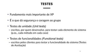 TESTES
• Fundamento mais importante de XP
• É o que dá segurança e coragem ao grupo
• Testes de unidade (Unit tests)
– escritos, por quem desenvolve, para testar cada elemento do sistema
(p.ex., cada método em cada caso)
• Testes de funcionalidades (Functional tests)
– escritos pelos clientes para testar a funcionalidade do sistema (Testes
de Aceitação)
16
 