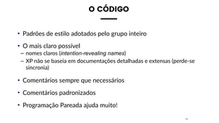 O CÓDIGO
• Padrões de estilo adotados pelo grupo inteiro
• O mais claro possível
– nomes claros (intention-revealing names)
– XP não se baseia em documentações detalhadas e extensas (perde-se
sincronia)
• Comentários sempre que necessários
• Comentários padronizados
• Programação Pareada ajuda muito!
18
 