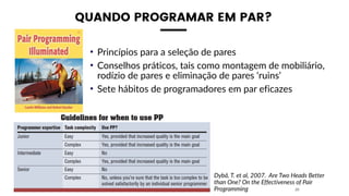 QUANDO PROGRAMAR EM PAR?
• Princípios para a seleção de pares
• Conselhos práticos, tais como montagem de mobiliário,
rodízio de pares e eliminação de pares ‘ruins’
• Sete hábitos de programadores em par eficazes
20
Dybå, T. et al, 2007. Are Two Heads Better
than One? On the Effectiveness of Pair
Programming
 