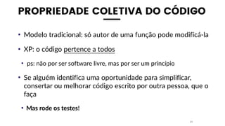 PROPRIEDADE COLETIVA DO CÓDIGO
• Modelo tradicional: só autor de uma função pode modificá-la
• XP: o código pertence a todos
• ps: não por ser software livre, mas por ser um princípio
• Se alguém identifica uma oportunidade para simplificar,
consertar ou melhorar código escrito por outra pessoa, que o
faça
• Mas rode os testes!
21
 