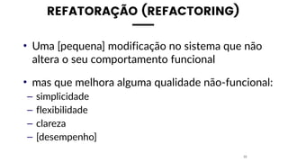 REFATORAÇÃO (REFACTORING)
• Uma [pequena] modificação no sistema que não
altera o seu comportamento funcional
• mas que melhora alguma qualidade não-funcional:
– simplicidade
– flexibilidade
– clareza
– [desempenho]
22
 