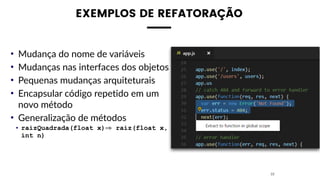 EXEMPLOS DE REFATORAÇÃO
• Mudança do nome de variáveis
• Mudanças nas interfaces dos objetos
• Pequenas mudanças arquiteturais
• Encapsular código repetido em um
novo método
• Generalização de métodos
• raizQuadrada(float x)⇒ raiz(float x,
int n)
23
 