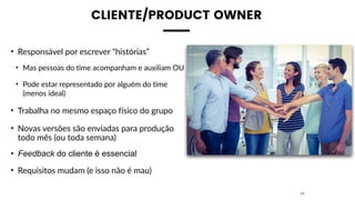 CLIENTE/PRODUCT OWNER
• Responsável por escrever “histórias”
• Mas pessoas do time acompanham e auxiliam OU
• Pode estar representado por alguém do time
(menos ideal)
• Trabalha no mesmo espaço físico do grupo
• Novas versões são enviadas para produção
todo mês (ou toda semana)
• Feedback do cliente é essencial
• Requisitos mudam (e isso não é mau)
24
 