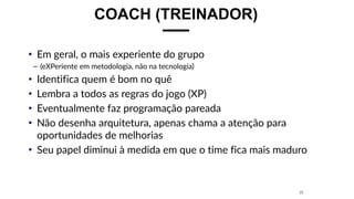 COACH (TREINADOR)
• Em geral, o mais experiente do grupo
– (eXPeriente em metodologia, não na tecnologia)
• Identifica quem é bom no quê
• Lembra a todos as regras do jogo (XP)
• Eventualmente faz programação pareada
• Não desenha arquitetura, apenas chama a atenção para
oportunidades de melhorias
• Seu papel diminui à medida em que o time fica mais maduro
25
 