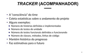 TRACKER (ACOMPANHADOR)
• A “consciência” do time
• Coleta estatísticas sobre o andamento do projeto
• Alguns exemplos:
● Número de histórias definidas e implementadas
● Número de testes de unidade
● Número de testes funcionais definidos e funcionando
● Número de classes, métodos, linhas de código
• Mantém histórico do progresso
• Faz estimativas para o futuro
26
 