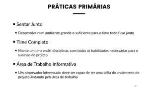 PRÁTICAS PRIMÁRIAS
•Sentar Junto
• Desenvolva num ambiente grande o suficiente para o time todo ficar junto
•Time Completo
• Monte um time multi-disciplinar, com todas as habilidades necessárias para o
sucesso do projeto
•Área de Trabalho Informativa
• Um observador interessado deve ser capaz de ter uma idéia do andamento do
projeto andando pela área de trabalho
28
 