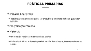 PRÁTICAS PRIMÁRIAS
•Trabalho Energizado
• Trabalhe apenas enquanto puder ser produtivo e o número de horas que puder
agüentar
•Programação Pareada
•Histórias
• Unidades de funcionalidade visíveis ao cliente
• Estimativa é feita o mais cedo possível para facilitar a interação entre o cliente e a
equipe
29
 