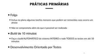 PRÁTICAS PRIMÁRIAS
•Folga
• Inclua no plano algumas tarefas menores que podem ser removidas caso ocorra um
atraso
• Não se comprometa além do que é possível ser realizado
•Build de 10 minutos
• Faça o build AUTOMÁTICO do sistema INTEIRO e rode TODOS os testes em até 10
minutos
•Desenvolvimento Orientado por Testes
31
 