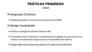 PRÁTICAS PRIMÁRIAS
•Integração Contínua
• Integração pode ser síncrona ou assíncrona (no build)
•Design Incremental
• Invista no design do sistema todos os dias
• O conselho não é minimizar o investimento em design no curto prazo, mas
manter o investimento proporcional às necessidades do sistema
• Design feito mais próximo de quando é usado é mais eficiente
32
 