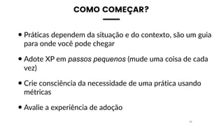 COMO COMEÇAR?
•Práticas dependem da situação e do contexto, são um guia
para onde você pode chegar
•Adote XP em passos pequenos (mude uma coisa de cada
vez)
•Crie consciência da necessidade de uma prática usando
métricas
•Avalie a experiência de adoção
33
 