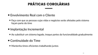 PRÁTICAS COROLÁRIAS
•Envolvimento Real com o Cliente
• Faça com que as pessoas cujas vidas e negócios serão afetados pelo sistema
façam parte do time
•Implantação Incremental
• Ao substituir um sistema legado, troque partes da funcionalidade gradualmente
•Continuidade do Time
• Mantenha times eficientes trabalhando juntos
34
 
