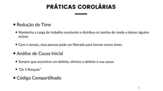 PRÁTICAS COROLÁRIAS
•Redução do Time
• Mantenha a carga de trabalho constante e distribua as tarefas de modo a deixar alguém
ocioso
• Com o tempo, essa pessoa pode ser liberada para formar novos times
•Análise de Causa Inicial
• Sempre que encontrar um defeito, elimine o defeito e sua causa
• “Os 5 Porquês”
•Código Compartilhado
35
 