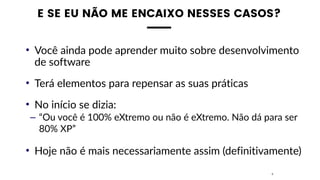 E SE EU NÃO ME ENCAIXO NESSES CASOS?
• Você ainda pode aprender muito sobre desenvolvimento
de software
• Terá elementos para repensar as suas práticas
• No início se dizia:
– “Ou você é 100% eXtremo ou não é eXtremo. Não dá para ser
80% XP”
• Hoje não é mais necessariamente assim (definitivamente)
4
 