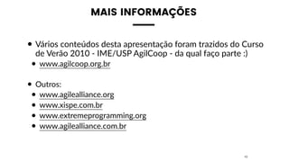 MAIS INFORMAÇÕES
• Vários conteúdos desta apresentação foram trazidos do Curso
de Verão 2010 - IME/USP AgilCoop - da qual faço parte :)
• www.agilcoop.org.br
• Outros:
• www.agilealliance.org
• www.xispe.com.br
• www.extremeprogramming.org
• www.agilealliance.com.br
42
 