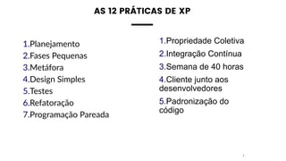 AS 12 PRÁTICAS DE XP 
1.Planejamento
2.Fases Pequenas
3.Metáfora
4.Design Simples
5.Testes
6.Refatoração
7.Programação Pareada
7
1.Propriedade Coletiva
2.Integração Contínua
3.Semana de 40 horas
4.Cliente junto aos
desenvolvedores
5.Padronização do
código
 