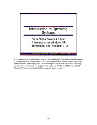 Introduction to Operating
                          Systems
                    This sections provides a brief
                     introduction to Windows XP
                    Professional and Knoppix-STD

                      Security Essentials Cookbook © 2005 SANS


It is important that you familiarize yourself with Windows XP Professional and Knoppix-
STD as preparation for this course. The exercises in this book assume a basic knowledge
of both of these operating systems. This chapter provides an overview of both operating
systems. It is not intended as a comprehensive guide to Windows XP Professional and
Knoppix-STD; it is intended to help prepare you for this course.




                                         1-1
 