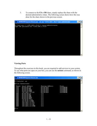 3.     To connect to the C$ or D$ share, simply replace the share with the
              desired administrative share. The following screen shows how this was
              done for the share shown in the previous screen.




Viewing Ports

Throughout the exercises in this book, you are required to add services to your system.
To see what ports are open on your box, you can use the netstat command, as shown in
the following screen.




                                         1 - 10
 