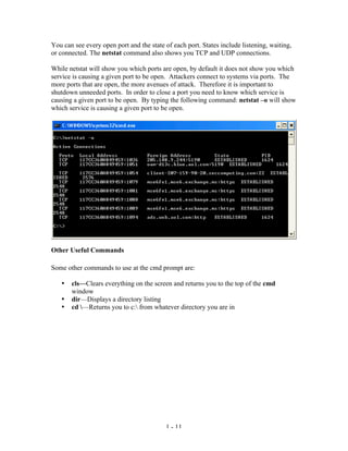 You can see every open port and the state of each port. States include listening, waiting,
or connected. The netstat command also shows you TCP and UDP connections.

While netstat will show you which ports are open, by default it does not show you which
service is causing a given port to be open. Attackers connect to systems via ports. The
more ports that are open, the more avenues of attack. Therefore it is important to
shutdown unneeded ports. In order to close a port you need to know which service is
causing a given port to be open. By typing the following command: netstat –o will show
which service is causing a given port to be open.




Other Useful Commands

Some other commands to use at the cmd prompt are:

   •   cls—Clears everything on the screen and returns you to the top of the cmd
       window
   •   dir—Displays a directory listing
   •   cd —Returns you to c: from whatever directory you are in




                                          1 - 11
 