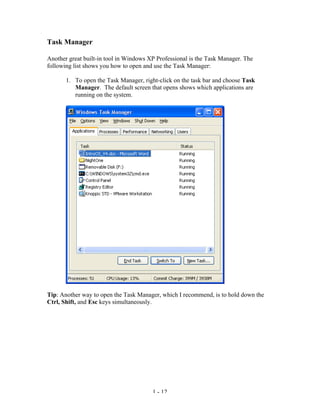 Task Manager

Another great built-in tool in Windows XP Professional is the Task Manager. The
following list shows you how to open and use the Task Manager:

       1. To open the Task Manager, right-click on the task bar and choose Task
          Manager. The default screen that opens shows which applications are
          running on the system.




Tip: Another way to open the Task Manager, which I recommend, is to hold down the
Ctrl, Shift, and Esc keys simultaneously.




                                        1 - 12
 