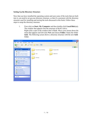 Setting Up the Directory Structure

Now that you have installed the operating system and seen some of the tools that are built
into it, you need to set up your directory structure, so that it's consistent with the directory
structure used for installing and storing the tools discussed in this book. Follow these
steps to setup the directory structure:

        1.      First click on Start, My Computer and then double-click Local Disk (c:).
                The window that appears lists the structure of the C: drive.
                Right-click a spot in the window that is blank. Move your mouse down the
                menu that appears and left-click New and choose Folder. Name the folder
                tools. The following screen shows a directory structure with the new tools
                folder.




                                            1 - 14
 