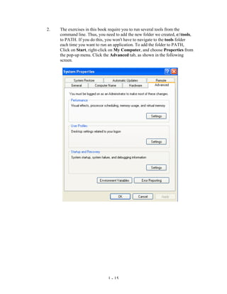 2.   The exercises in this book require you to run several tools from the
     command line. Thus, you need to add the new folder we created, c:tools,
     to PATH. If you do this, you won't have to navigate to the tools folder
     each time you want to run an application. To add the folder to PATH,
     Click on Start, right-click on My Computer, and choose Properties from
     the pop-up menu. Click the Advanced tab, as shown in the following
     screen.




                               1 - 15
 