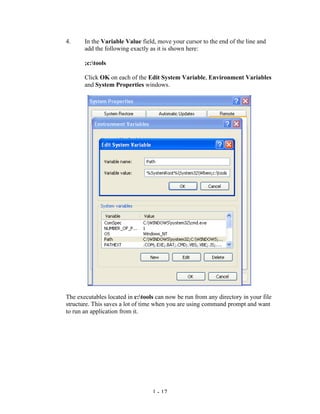 4.     In the Variable Value field, move your cursor to the end of the line and
       add the following exactly as it is shown here:

       ;c:tools

       Click OK on each of the Edit System Variable, Environment Variables
       and System Properties windows.




The executables located in c:tools can now be run from any directory in your file
structure. This saves a lot of time when you are using command prompt and want
to run an application from it.




                                  1 - 17
 