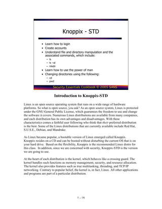 Knoppix - STD

              • Learn how to login
              • Create accounts
              • Understand file and directory manipulation and the
                associated commands, which include:
                  – ls
                  – ls –al
                  – mkdir
              • Learn how to use the power of man
              • Changing directories using the following:
                  – cd
                  – pwd

                       Security Essentials Cookbook © 2005 SANS

                          Introduction to Knoppix-STD
Linux is an open source operating system that runs on a wide range of hardware
platforms. So what is open source, you ask? As an open source system, Linux is protected
under the GNU General Public License, which guarantees the freedom to use and change
the software it covers. Numerous Linux distributions are available from many companies,
and each distribution has its own advantages and disadvantages. With these
characteristics comes a faithful user following who think that their preferred distribution
is the best. Some of the Linux distributions that are currently available include Red Hat,
S.U.S.E., Debian, and Mandrake.

As Linux became popular, a bootable version of Linux emerged called Knoppix.
Knoppix resides on a CD and can be booted without disturbing the current OS that is on
your hard drive. Based on the flexibility, Knoppix is the recommended Linux distro for
this class. In addition, since we are concerned with security, Knoppix-STD is the version
we are going to use.

At the heart of each distribution is the kernel, which behaves like a crossing guard. The
kernel handles such functions as memory management, security, and resource allocation.
The kernel also provides features such as true multitasking, threading, and TCP/IP
networking. Contrary to popular belief, the kernel is, in fact, Linux. All other applications
and programs are part of a particular distribution.




                                           1 - 18
 