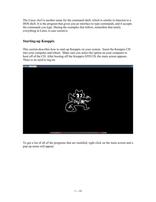 The Linux shell is another name for the command shell, which is similar in function to a
DOS shell. It is the program that gives you an interface to type commands, and it accepts
the commands you type. During the examples that follow, remember that nearly
everything in Linux is case sensitive.


Starting-up Knoppix

This section describes how to start-up Knoppix on your system. Insert the Knoppix CD
into your computer and reboot. Make sure you select the option on your computer to
boot off of the CD. After booting off the Knoppix-STD CD, the main screen appears.
There is no need to log on.




To get a list of all of the programs that are installed, right click on the main screen and a
pop-up menu will appear.




                                           1 - 19
 