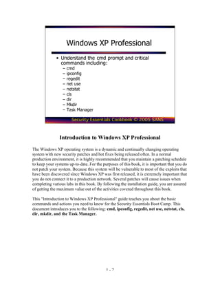Windows XP Professional
              • Understand the cmd prompt and critical
                commands including:
                 –   cmd
                 –   ipconfig
                 –   regedit
                 –   net use
                 –   netstat
                 –   cls
                 –   dir
                 –   Mkdir
                 –   Task Manager

                       Security Essentials Cookbook © 2005 SANS



               Introduction to Windows XP Professional
The Windows XP operating system is a dynamic and continually changing operating
system with new security patches and hot fixes being released often. In a normal
production environment, it is highly recommended that you maintain a patching schedule
to keep your systems up-to-date. For the purposes of this book, it is important that you do
not patch your system. Because this system will be vulnerable to most of the exploits that
have been discovered since Windows XP was first released, it is extremely important that
you do not connect it to a production network. Several patches will cause issues when
completing various labs in this book. By following the installation guide, you are assured
of getting the maximum value out of the activities covered throughout this book.

This "Introduction to Windows XP Professional" guide teaches you about the basic
commands and actions you need to know for the Security Essentials Boot Camp. This
document introduces you to the following: cmd, ipconfig, regedit, net use, netstat, cls,
dir, mkdir, and the Task Manager.




                                           1-2
 