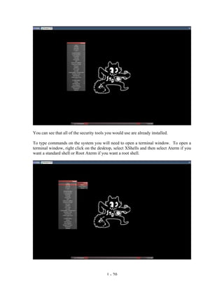 You can see that all of the security tools you would use are already installed.

To type commands on the system you will need to open a terminal window. To open a
terminal window, right click on the desktop, select XShells and then select Aterm if you
want a standard shell or Root Aterm if you want a root shell.




                                           1 - 20
 