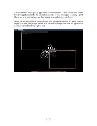 A standard shell allows you to type normal user commands. A root shell allows you to
type privileged commands. To adhere to a principle of least privilege it is usually a good
idea to log in as a normal user and then type su to upgrade to root privileges.

When you are logged in as a normal user, your prompt is listed as $. When you are
logged in as root your prompt is listed as #. In the following screen shot, the upper left is
a normal user and the lower right is root.




                                           1 - 21
 