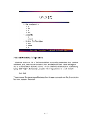 Linux (2)

             • File manipulation
                 –   cp
                 –   mv
                 –   vi
                 –   less
             • Accounts
                 – su
                 – whoami
             • System Configuration
                 – ping
                 – netstat
                 – ps

                        Security Essentials Cookbook © 2005 SANS



File and Directory Manipulation

This section introduces you to the basics of Linux by covering some of the most common
commands, files, and directories used in Linux. Each topic includes a brief description
and an example of how the topic is used. You can find more information on each topic by
typing man <topic>. For example, issue the following command at a shell prompt:

       man man

This command displays a manual that describes the man command and also demonstrates
how man pages are formatted.




                                        1 - 22
 