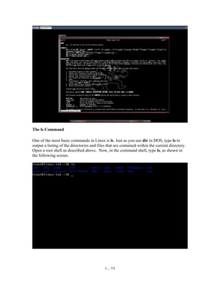 The ls Command

One of the most basic commands in Linux is ls. Just as you use dir in DOS, type ls to
output a listing of the directories and files that are contained within the current directory.
Open a root shell as described above. Now, in the command shell, type ls, as shown in
the following screen.




                                            1 - 23
 