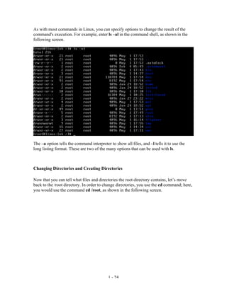 As with most commands in Linux, you can specify options to change the result of the
command's execution. For example, enter ls –al in the command shell, as shown in the
following screen.




The –a option tells the command interpreter to show all files, and –l tells it to use the
long listing format. These are two of the many options that can be used with ls.



Changing Directories and Creating Directories

Now that you can tell what files and directories the root directory contains, let’s move
back to the /root directory. In order to change directories, you use the cd command; here,
you would use the command cd /root, as shown in the following screen.




                                            1 - 24
 