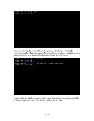 You can use the mkdir command to create a directory. The format of the mkdir
command is mkdir <directory_name>. For example, type mkdir downloads to create a
location where we save files that have been downloaded from the Internet.




Issuing ls after the mkdir shows the newly created download directory, as shown in blue
in the previous screen. Note: Your directory will not list any files.




                                         1 - 25
 